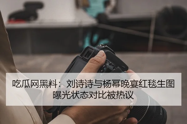 吃瓜网黑料：刘诗诗与杨幂晚宴红毯生图曝光状态对比被热议