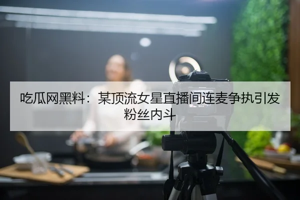 吃瓜网黑料：某顶流女星直播间连麦争执引发粉丝内斗